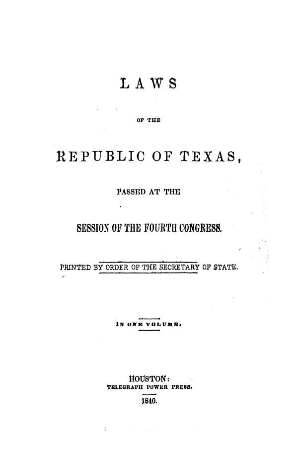 handle is hein.ssl/sstx0170 and id is 1 raw text is: LAWS
OF THE

REPUBLIC

OF TEXAS,

PASSED AT THE
SESSION OF THE FOURTH CONGRESS,
PRINTED 1Y ORDER OF THE SECRETARY OF STATE.

IN ON3 VOLUMsE
HOUSTON:
TELEGRAPH POWER PRESS0
1840.


