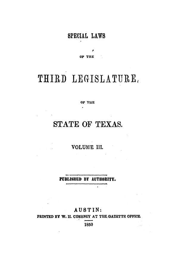 handle is hein.ssl/sstx0182 and id is 1 raw text is: SPECIAL LAWS
OF THE
THIRD    LEGISLATURE,
OF THE

STATE OF TEXAS.
VOLUME II.
PUBLISHlED BY AUTilORITL
AUSTIN:
PRINTED BY W. U. CUSHNEY AT THE GAZETTE OFFICE.
1850


