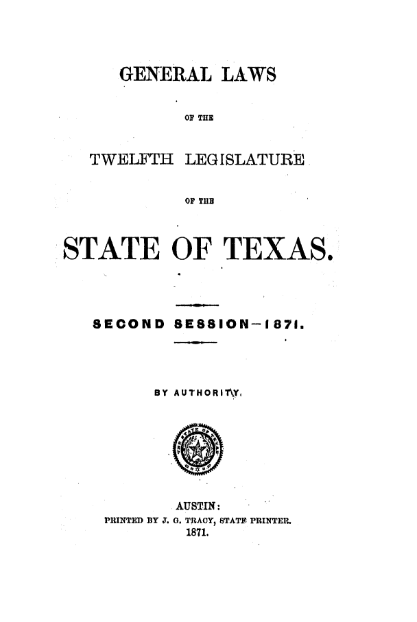 handle is hein.ssl/sstx0217 and id is 1 raw text is: GENERAL LAWS
OF THE

TWELFTH

LEGISLATURE

OF THE

STATE OF TEXAS.
SECOND SESSION-1871.
BY AUTHORITAY,

AUSTIN:
PRINTED BY J. G. TRACY, STATE PRINTER.
1871.


