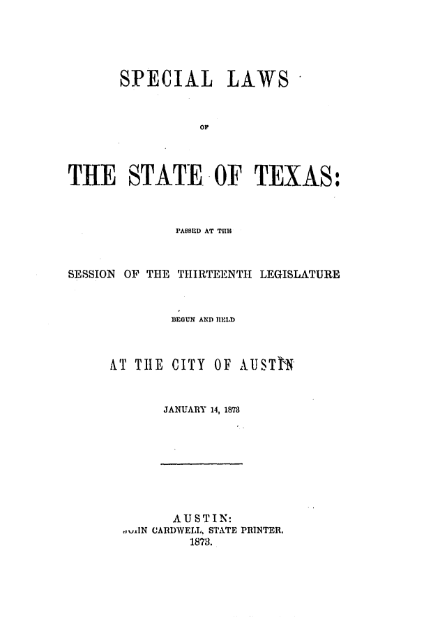 handle is hein.ssl/sstx0220 and id is 1 raw text is: SPECIAL LAWS
OF
THE STATE OF TEXAS:

PABSED AT TIM
SESSION OF THE THIRTEENTH LEGISLATURE
BEGUN AND fIELD
&T TIE CITY OF AUSTIN
JANUARY 14, 1873

AUSTIN:
,,,jtN CARDWEIL, STATE PRINTER.
1873.


