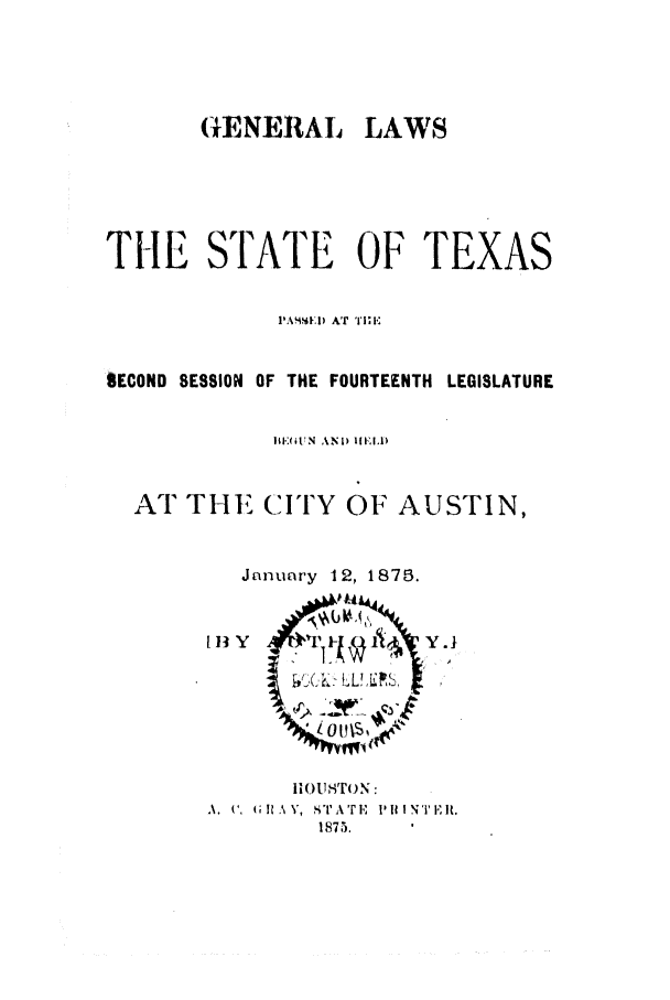 handle is hein.ssl/sstx0223 and id is 1 raw text is: GkENERAL

LAWS

THE STATE OF TEXAS
PA'\SA .I AT 'i;!'
SECOND SESSION OF THE FOURTEENTH LEGISLATURE
It'.M N AND  I
AT THE CITY OF AUSTIN,
January 12, 1875.

[li3 y

Y.1

IOUSTON:
A.  ',   I  k. ,  riATEi I't IN'r,it,
1875.


