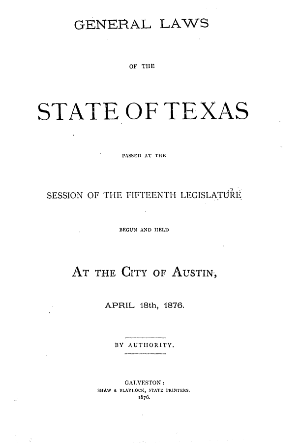 handle is hein.ssl/sstx0225 and id is 1 raw text is: GENERAL LAWS
OF THE
STATE OF TEXAS

PASSED AT THE
SESSION OF THE FIFTEENTH LEGISLATURE
BEGUN AND HELD
AT THE CITY OF AUSTIN,
APRIL 18th, 1876.
BY AUTIORITY.
GALVESTrON:
SHAW  & BI,AYLOCK, STATE PRINTERS.
1876.


