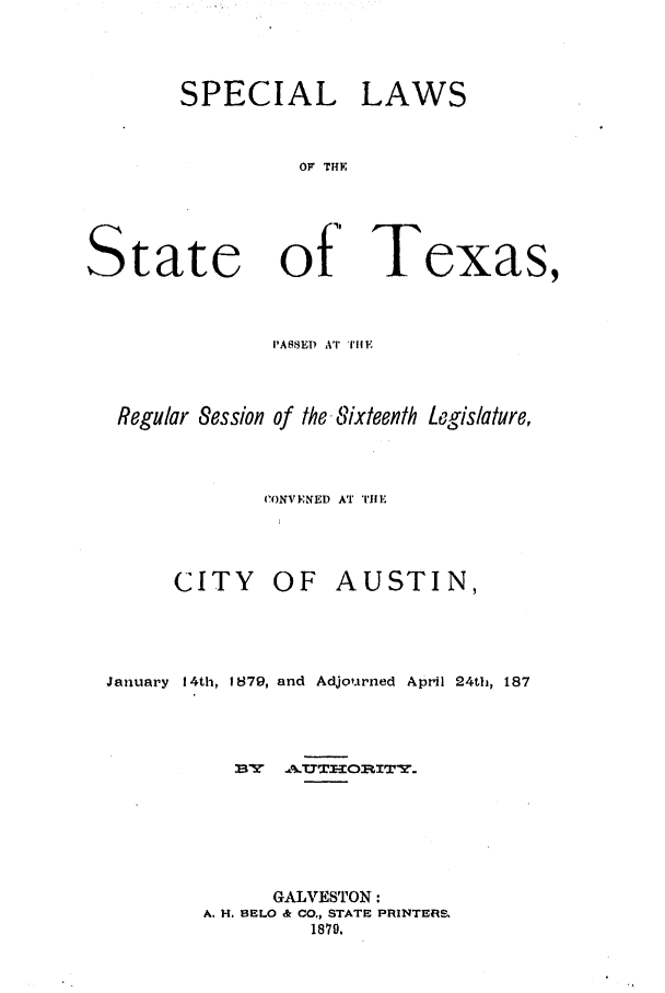 handle is hein.ssl/sstx0228 and id is 1 raw text is: SPECIAL LAWS
OF THY
tate   of Texas,
PASSE) AT TIlE

Regular Session of the, Sixteenth Legislature,
('.ONVENED AT -11E

CITY OF

AUSTIN,

January 14th, 1879, and Adjourned April 24th, 187
WY   -.A.UTOIITY.
GALVESTON:
A. H. BELO & CO., STATE PRINTER-.
1879.

S


