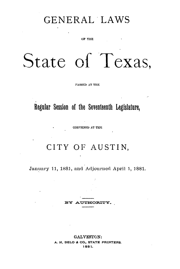 handle is hein.ssl/sstx0230 and id is 1 raw text is: GENERAL LAWS
OF TIlE

State of Texas,
PAH'SI) .vr 'ile
Regular Session of the Seyenteenth Legislature,
CONVEDL AT TIM

CITY

OF AUSTIN,

January 11, 1881, and Adjourned April 1, 1881.
BY AUTHOP.ITY.
GALVESTON:
A. H. BELO & CO., STATE PRINTERS.
1881.


