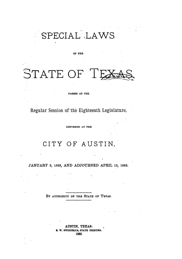 handle is hein.ssl/sstx0232 and id is 1 raw text is: SPECIAL .LAWS
OF THE

0TATE OF

PABSED AT THE
Regular Session of the Eighteenth Legislature,
CONVENED AT .TRE

CITY

OF AUSTIN,

JANUARY 9, 1883, AND ADJOURNED APRIL 13, 1883.
BY AUTHORITY OF THE STATE OF TEXAS.

AUSTIN, TEXAS:
Z. W. SWINDELLS, STATE PRINTER.
1888.

T


