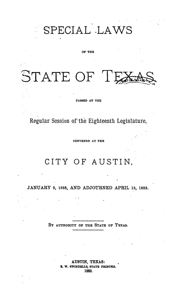handle is hein.ssl/sstx0234 and id is 1 raw text is: SPECIAL .LAWS
OF THE

TATE OF

T

PASSED AT THIE
Regular Session of the Eighteenth Legislature,
CONVENED AT .TRE

CITY

OF AUSTIN,

JANUARY 9, 1888, AND ADJOURNED APRIL 13, 1883.
BY AUTHORITY OF THE STATE OF TEXAS.

AUSTIN, TEXAS:
1. W. SWINDELLS, STATE PRINTER.
188


