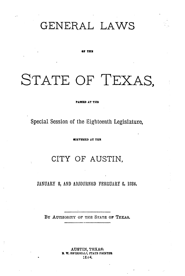handle is hein.ssl/sstx0235 and id is 1 raw text is: GENERAL

LAWS

61 TN

STATE OF TEXAS,
?AS=b AT TIl
Special Session of the Eighteenth Legislature,
0NTINIUD AT TUN
CITY OF AUSTIN,
JANUARY 8, AND ADJOURNED FEBRUARY 6, 1884.
By AUTIORITY OF TH STATE or TEXAs.
AUSTIN, TEXAS:
U. W. OlWtDEIdA' , YL~'C£I rII TEfl


