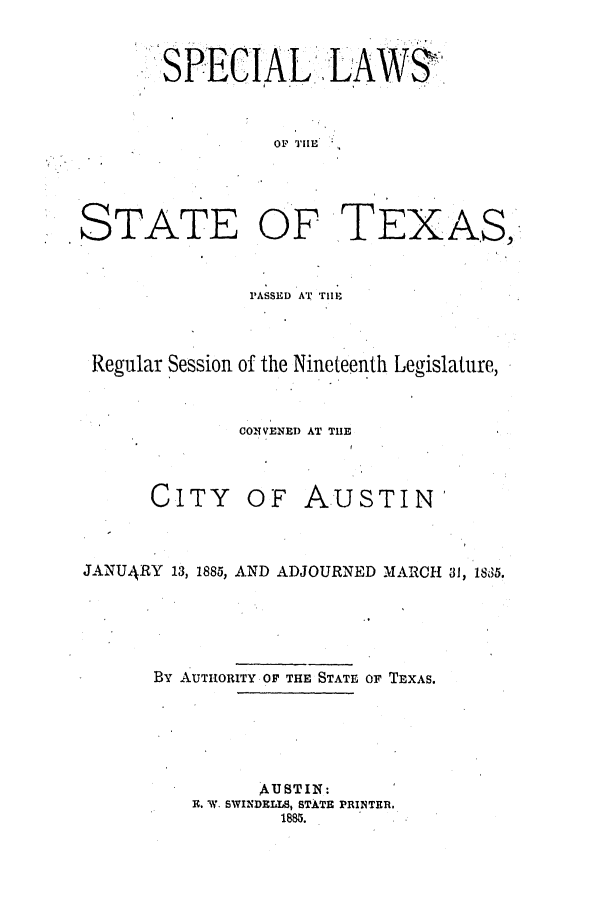 handle is hein.ssl/sstx0237 and id is 1 raw text is: SPECIAL .LAW3,
OF TIE

STATE

OF TEXAS,-

PASSED AT TIIE
Regular Session of the Nineteenth Legislature,
CONVENED AT THE

CITY

OF AUSTIN'

JANUARY 13, 1885, AND ADJOURNED MARCH 31, &5.
By AUTHORITY OF THE STATE OF TEXAS.
AUSTIN:
R. W. SWINDELLS, STATE PRINTER.
1885.


