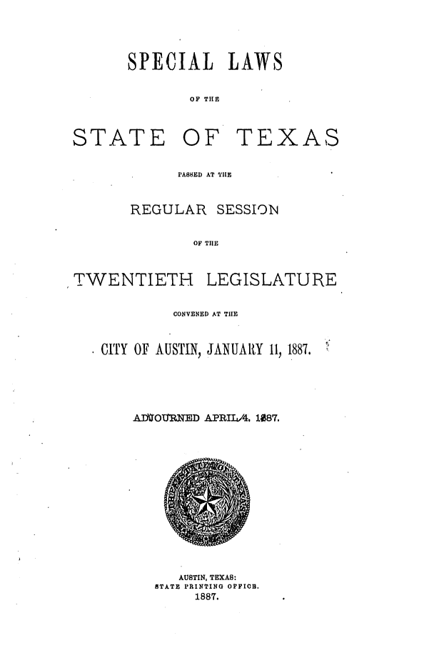 handle is hein.ssl/sstx0239 and id is 1 raw text is: SPECIAL LAWS
OF TII

STATE

OF TEXAS

PASSED AT TIE

REGULAR

SESSION

OF TIE

TWENTIETH

LEGISLATURE

CONVENED AT THE
CITY OF AUSTIN, JANUARY 11, 1887.
AMD-tRNED APRIIA. 1087.

AUSTIN, TEXAS:
STATE PRINTING OFFIOC.
1887.


