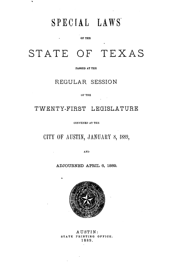 handle is hein.ssl/sstx0242 and id is 1 raw text is: SPECIAL LAWS'
OF THE

STATE

OF TEXAS

PASSED AT THE
REGULAR SESSION
OP TIlE
TWENTY-FIRST LEQISLATURE
CONVENED AT TIlE
CITY OF AUSTIN, JANUAIRY 8, 1889,
ANP   ,
ADJOURNED APRIL 6, 1889.

AUSTIN:
STATE  PRINTING  OFFICE.
1889.


