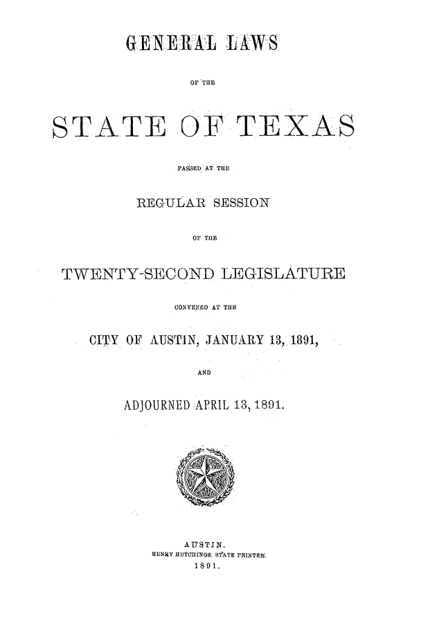 handle is hein.ssl/sstx0243 and id is 1 raw text is: GENE.RJAL LAWS
OF THE

STATE OF

TEXAS

PAS I3D AT THE
REGULAIR SESSIOi
OF TIlE
TWENTY-SECOND LEGISLATURE
CONVEYED AT THE
CITY OF AUSTIN, JANUARY 13,,1891,
AND
ADJOURNED APRIL 13, 1891.

AUSTIN.
HENRY HUTOILTGS. S ATE PRINTBI
1891.


