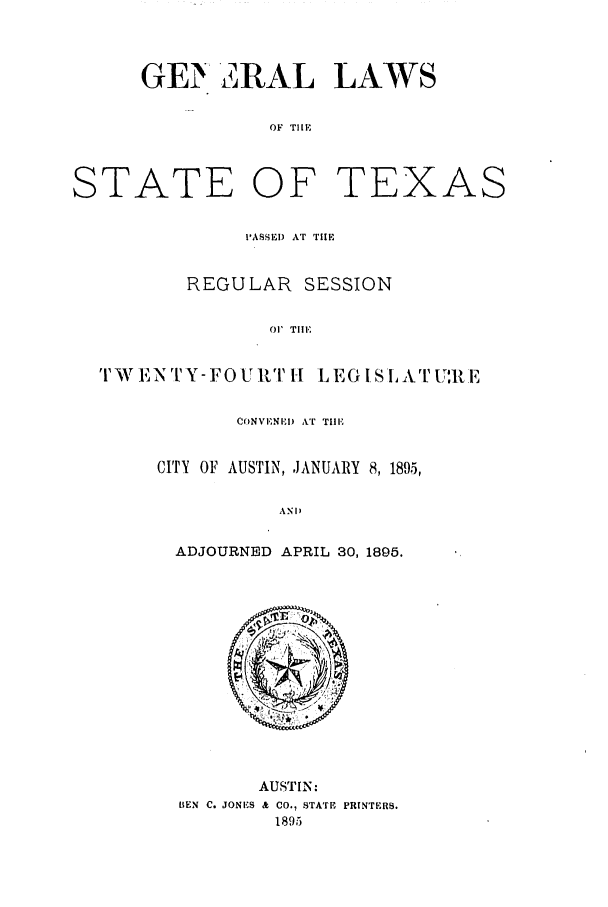 handle is hein.ssl/sstx0248 and id is 1 raw text is: GE  2RAL LAWS
OF TliE
STATE OF TEX
'ASSEI) AT THE

REGULAR SESSION
01' TllE
TrW ENTY-FOU R  1[ LEGlSLvAT1'U',R E

CONVENEI) AT TilE
CITY OF AUSTIN, JANUARY 8, 189.5,
AND
ADJOURNED APRIL 30, 1895.

AUSTIN:
BIEN C. JONES & CO., STATE PRINTERS.
1895

AS


