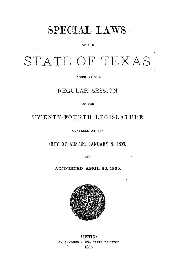 handle is hein.ssl/sstx0249 and id is 1 raw text is: SPECIAL LAWS
OF THE
TATE OF TEXA
PASSED AT TlE
REGULAR SESSION
OF TIE
r )IT EN TYFOU Tv I L E GIS LATURE
CONVENED AT THE
CITY OF AUSTIN, JANUARY 8, 1895,
AND
ADJOURNED APRIL 30, 1895.

AUSTIN:
HEN C. JONES & CO., STATE PRINTERS.
1895

S

S


