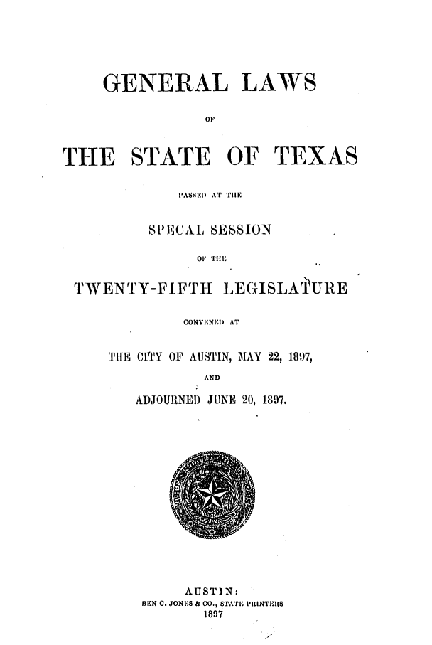 handle is hein.ssl/sstx0253 and id is 1 raw text is: GENERAL

LAWS

THE STATE OF TEXAS
PASSED) AT TllE
SPECAL SESSION
OF TIM
TWENTY-FIFTH LEGISLATURE

CONVENI)D AT
TIlE CITY OF AUSTIN, MAY 22, 1897,
AND
ADJOURNED JUNE 20, 1897.

AUSTIN:
BEN C. JONES & CO., STATE PRINTEIRS
1897


