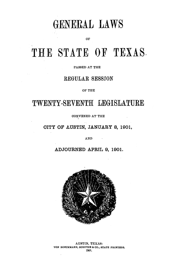 handle is hein.ssl/sstx0257 and id is 1 raw text is: GEJNERAL LAWS
THE STATE OF TEXAS,
PASSED AT THE
REGULAR SESSION
OF THE
TWENTY-SEVENTH LEGISLATURE

CONVENED AT THE
CITY OF AUSTIN, JANUARY 8,1901,
AND
ADJOURNED APRIL 9,1901.

AUSTIN, TEXAS:
VON DOECKMANN, SCIITITZE & CO., STATE PRINTEIIS.
101.


