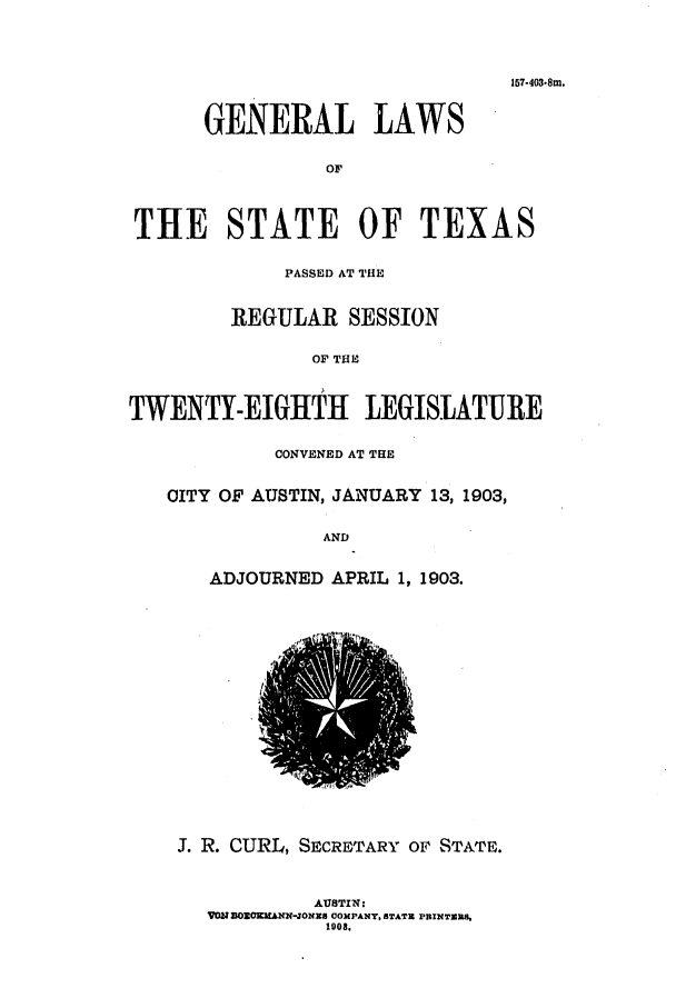 handle is hein.ssl/sstx0260 and id is 1 raw text is: 157-403.8m.
GENERAL LAWS
OF
THE STATE OF TEXAS
PASSED AT THE
REGULAR SESSION
OF THE
TWENTY-EIGHTH LEGISLATURE
CONVENED AT THE
CITY OF AUSTIN, JANUARY 13, 1903,
AND
ADJOURNED APRIL 1, 1903.
J. R. CURL, SECRETARY OF STATE.
AUSTIN:
VON DOZOKaKMAN-JONzS COMPANY, BTATU PSXNTZU3U
1008.


