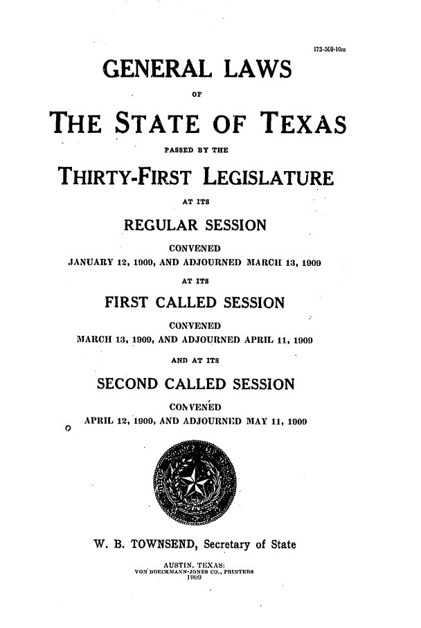 handle is hein.ssl/sstx0266 and id is 1 raw text is: 173-5C-1Oi
GENERAL LAWS
OF
THE STATE OF TEXAS
PASSED BY TRE
THIRTY-FIRST LEGISLATURE
AT ITS
REGULAR SESSION
CONVENED
JANUARY 12, 1909, AND ADJOURNED MARCH 13, 1909
AT ITS
FIRST CALLED SESSION
CONVENED
MARCH 13, 1909, AND ADJOURNED APRIL 11, 1909
AND AT ITS
SECOND CALLED SESSION
CONVENED
APRIL 12, 1909, AND ADJOURNED MAY 11, 1909
0
W. B. TOWNSEND, Secretary of State
AUSTIN, TEXAS:
VON' DOE*CKAANN-JONE Co., PRINTERI
I 009


