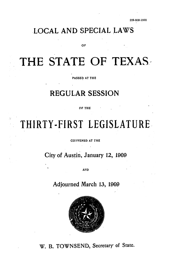 handle is hein.ssl/sstx0267 and id is 1 raw text is: 229-809-1500

LOCAL AND SPECIAL LAWS
OF
THE STATE OF TEXAS-
PASSED AT THE
REGULAR SESSION
OF THE
THIRTY-FIRST LEGISLATURE

CONVENED AT THE
City of Austin, January 12, 1909
AND
Adjourned March 13, 1909

W. B. TOWNSEND, Secretary of State.


