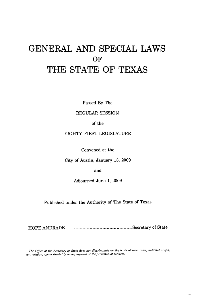 handle is hein.ssl/sstx0269 and id is 1 raw text is: GENERAL AND SPECIAL LAWS
OF
THE STATE OF TEXAS

Passed By The
REGULAR SESSION
of the
EIGHTY-FIRST LEGISLATURE
Convened at the
City of Austin, January 13, 2009
and
Adjourned June 1, 2009

Published under the Authority of The State of Texas
HOPE ANDRADE -------------------------------------------- Secretary of State

The Office of the Secretary of State does not discriminate on the basis of race, color, national origin,
sex, religion, age or disability in employment or the provision of services.


