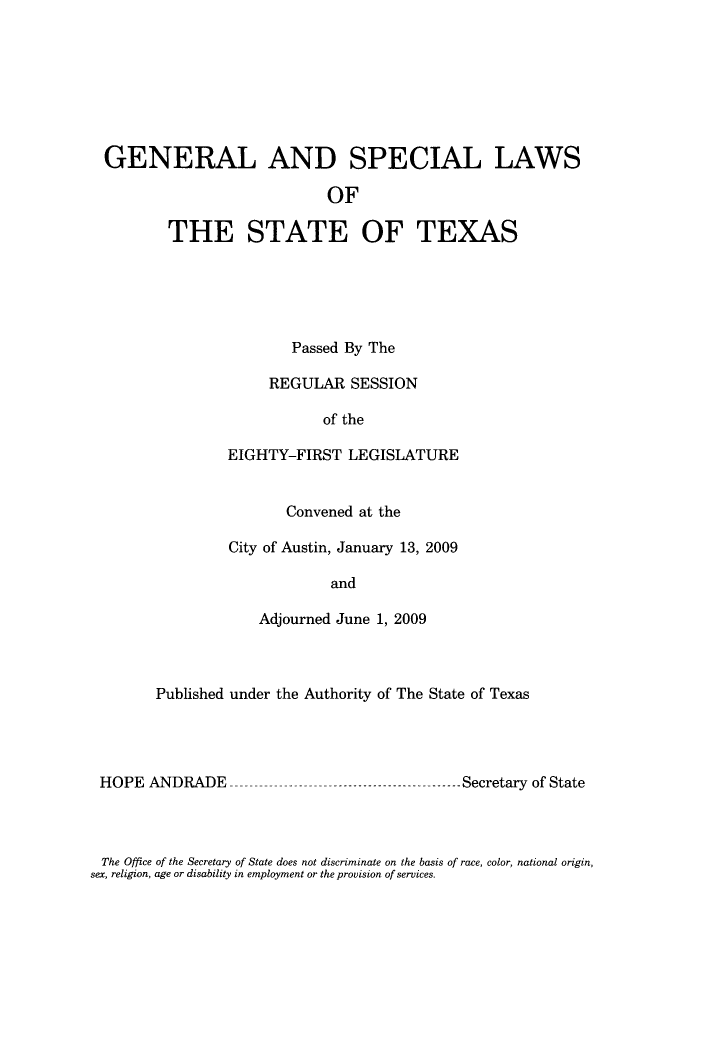 handle is hein.ssl/sstx0272 and id is 1 raw text is: GENERAL AND SPECIAL LAWS
OF
THE STATE OF TEXAS

Passed By The
REGULAR SESSION
of the
EIGHTY-FIRST LEGISLATURE
Convened at the
City of Austin, January 13, 2009
and
Adjourned June 1, 2009

Published under the Authority of The State of Texas

HOPE ANDRADE

-------------Secretary of State

The Office of the Secretary of State does not discriminate on the basis of race, color, national origin,
sex, religion, age or disability in employment or the provision of services.


