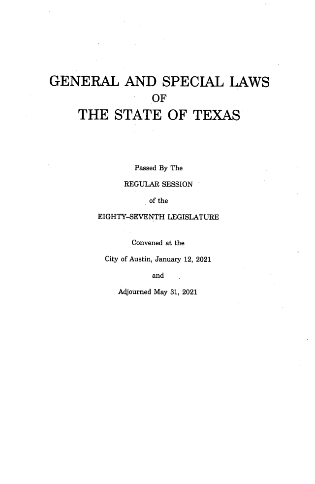 handle is hein.ssl/sstx0304 and id is 1 raw text is: GENERAL AND SPECIAL LAWS
OF
THE STATE OF TEXAS
Passed By The
REGULAR SESSION
of the
EIGHTY-SEVENTH LEGISLATURE
Convened at the
City of Austin, January 12, 2021
and
Adjourned May 31, 2021


