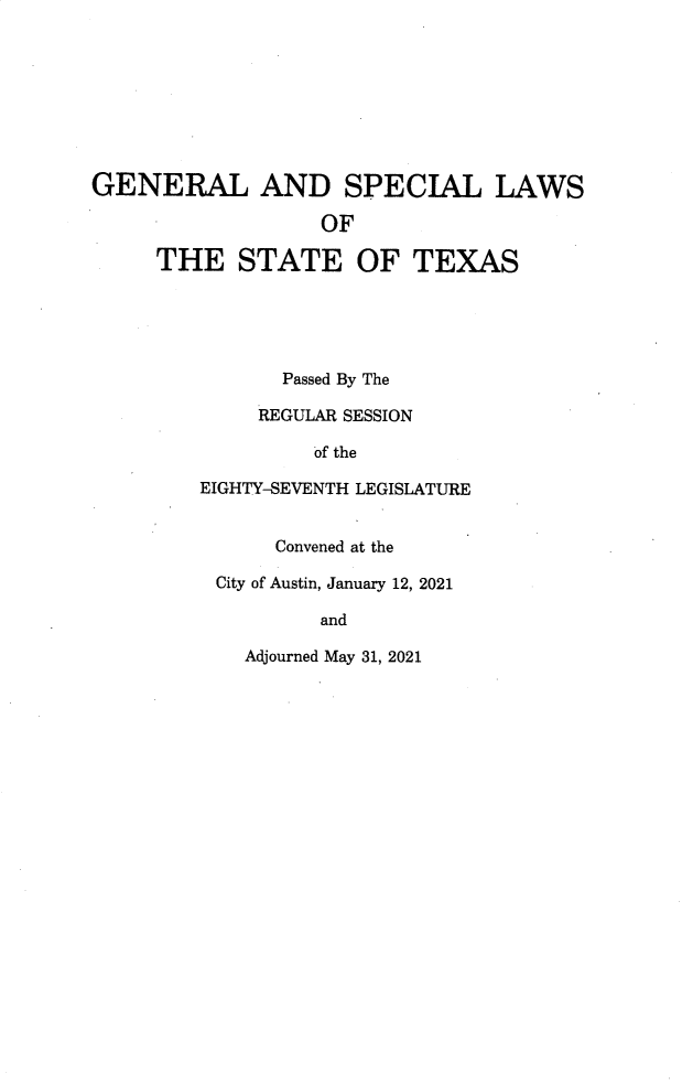 handle is hein.ssl/sstx0305 and id is 1 raw text is: GENERAL AND SPECIAL LAWS
OF
THE STATE OF TEXAS
Passed By The
REGULAR SESSION
of the
EIGHTY-SEVENTH LEGISLATURE
Convened at the
City of Austin, January 12, 2021
and
Adjourned May 31, 2021


