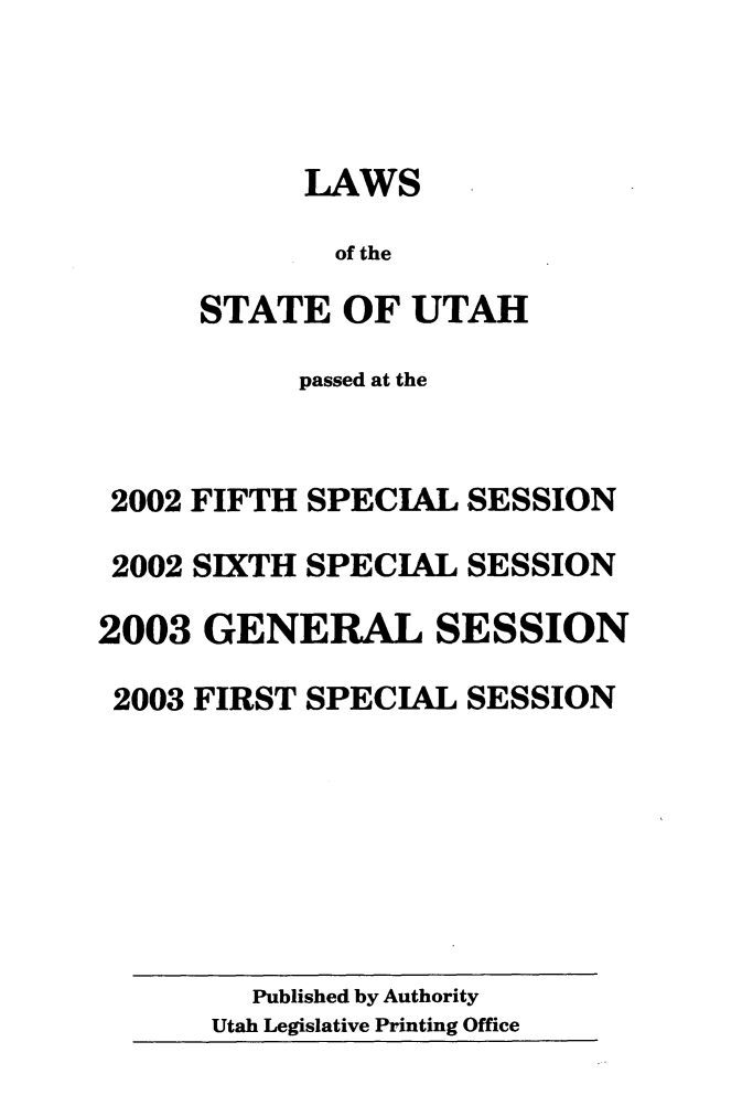 handle is hein.ssl/ssut0004 and id is 1 raw text is: 



            LAWS

            of the

      STATE OF UTAH

           passed at the


 2002 FIFTH SPECIAL SESSION

 2002 SIXTH SPECIAL SESSION

2003 GENERAL SESSION

2003 FIRST SPECIAL SESSION


  Published by Authority
Utah Legislative Printing Office


