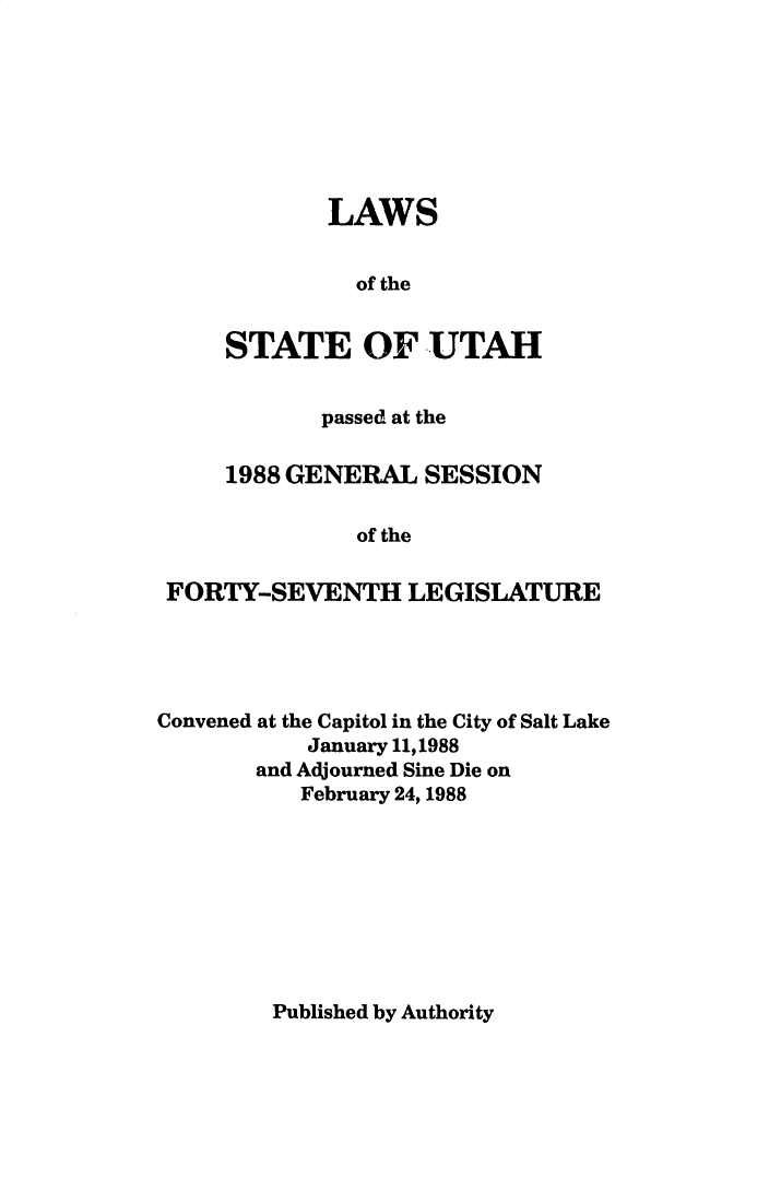handle is hein.ssl/ssut0025 and id is 1 raw text is: 








        LAWS


          of the


STATE OF UTAH


           passed at the

    1988 GENERAL SESSION

              of the

FORTY-SEVENTH LEGISLATURE


Convened at the Capitol in the City of Salt Lake
           January 11,1988
       and Adjourned Sine Die on
           February 24, 1988


Published by Authority


