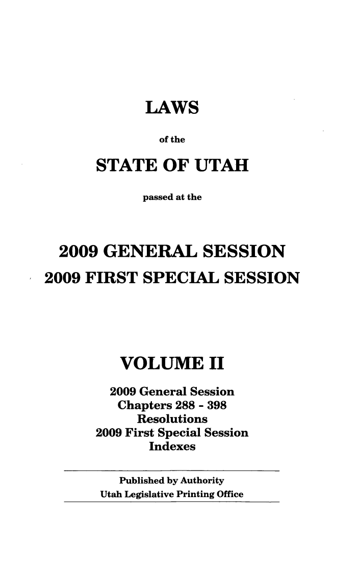 handle is hein.ssl/ssut0027 and id is 1 raw text is: LAWS
of the
STATE OF UTAH

passed at the
2009 GENERAL SESSION
2009 FIRST SPECIAL SESSION
VOLUME II
2009 General Session
Chapters 288 - 398
Resolutions
2009 First Special Session
Indexes
Published by Authority
Utah Legislative Printing Office


