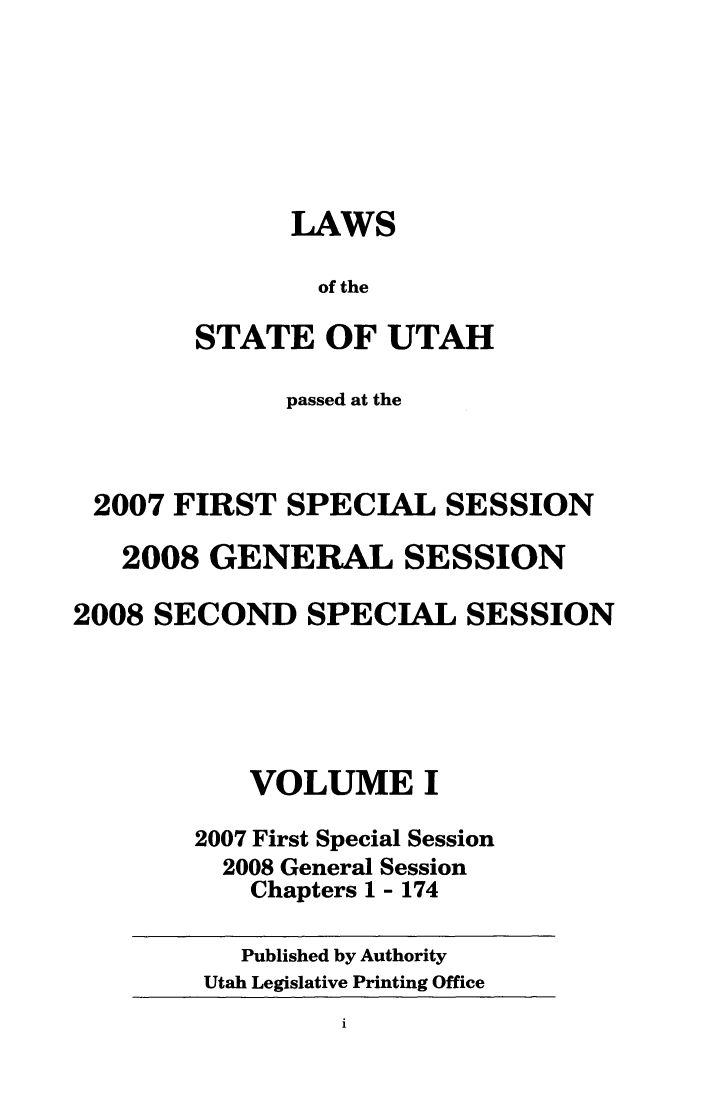 handle is hein.ssl/ssut0028 and id is 1 raw text is: LAWS
of the
STATE OF UTAH

passed at the
2007 FIRST SPECIAL SESSION
2008 GENERAL SESSION
2008 SECOND SPECIAL SESSION
VOLUME I
2007 First Special Session
2008 General Session
Chapters 1 - 174

Published by Authority
Utah Legislative Printing Office


