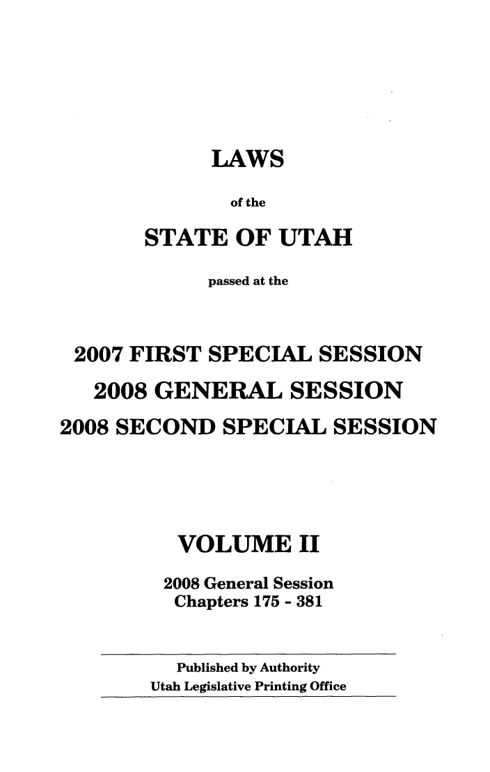handle is hein.ssl/ssut0029 and id is 1 raw text is: LAWS
of the
STATE OF UTAH

passed at the
2007 FIRST SPECIAL SESSION
2008 GENERAL SESSION
2008 SECOND SPECIAL SESSION
VOLUME II
2008 General Session
Chapters 175 - 381

Published by Authority
Utah Legislative Printing Office


