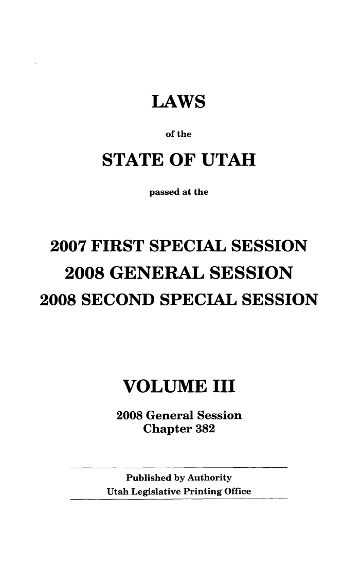 handle is hein.ssl/ssut0030 and id is 1 raw text is: LAWS
of the
STATE OF UTAH

passed at the
2007 FIRST SPECIAL SESSION
2008 GENERAL SESSION
2008 SECOND SPECIAL SESSION
VOLUME III
2008 General Session
Chapter 382

Published by Authority
Utah Legislative Printing Office


