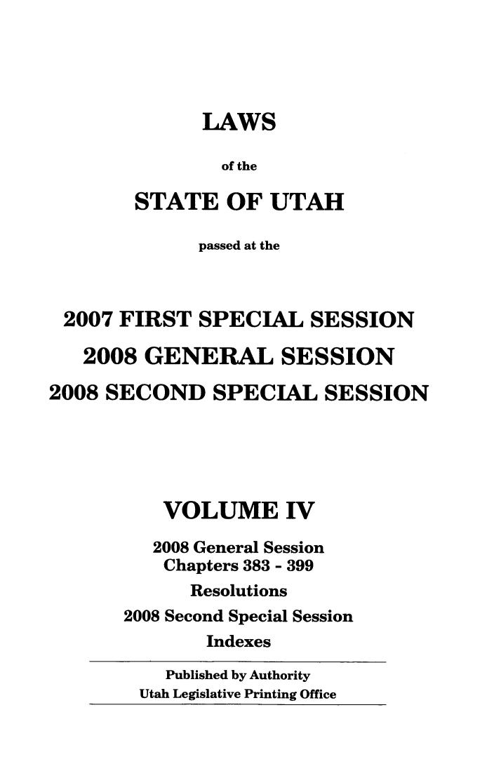 handle is hein.ssl/ssut0031 and id is 1 raw text is: LAWS
of the
STATE OF UTAH
passed at the
2007 FIRST SPECIAL SESSION
2008 GENERAL SESSION
2008 SECOND SPECIAL SESSION
VOLUME IV
2008 General Session
Chapters 383 - 399
Resolutions
2008 Second Special Session
Indexes

Published by Authority
Utah Legislative Printing Office


