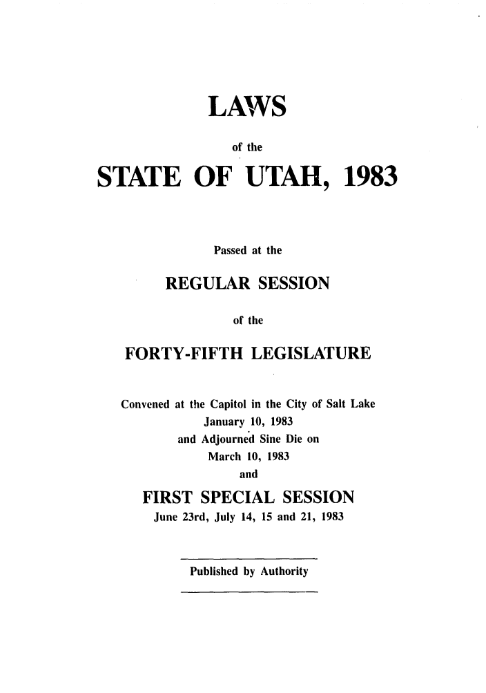 handle is hein.ssl/ssut0036 and id is 1 raw text is: LAWS
of the
STATE OF UTAH, 1983
Passed at the
REGULAR SESSION
of the
FORTY-FIFTH LEGISLATURE

Convened

at the Capitol in the City of Salt Lake
January 10, 1983
and Adjourned Sine Die on
March 10, 1983
and

FIRST SPECIAL SESSION
June 23rd, July 14, 15 and 21, 1983

Published by Authority


