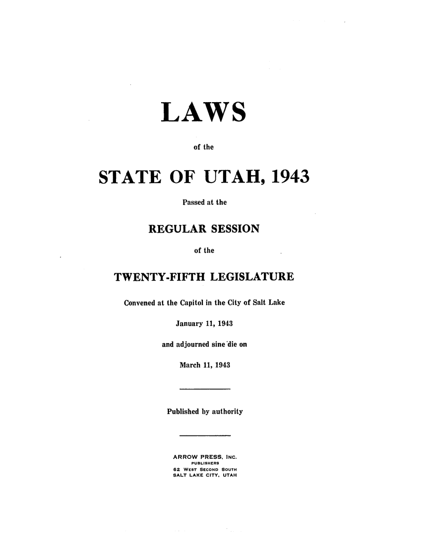 handle is hein.ssl/ssut0041 and id is 1 raw text is: LAWS
of the
STATE OF UTAH, 1943
Passed at the
REGULAR SESSION
of the
TWENTY-FIFTH LEGISLATURE
Convened at the Capitol in the City of Salt Lake
January 11, 1943
and adjourned sine die on
March 11, 1943
Published by authority
ARROW PRESS. INC.
PUBLISHERS
62 WEST SECOND SOUTH
SALT LAKE CITY. UTAH


