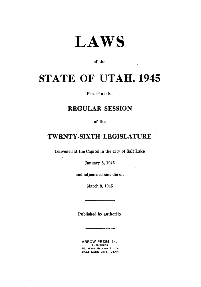 handle is hein.ssl/ssut0043 and id is 1 raw text is: LAWS
of the
STATE OF UTAH, 1945
Passed at the
REGULAR SESSION
of the
TWENTY-SIXTH LEGISLATURE
Convened at the Capitol in the City of Salt Lake
January 8, 1945
and adjourned sine die on
March 8, 1945
Published by authority
ARROW PRESS, INC.
PUBLISHERS
62 WEST SECOND SOUTH
SALT LAKE CITY, UTAH


