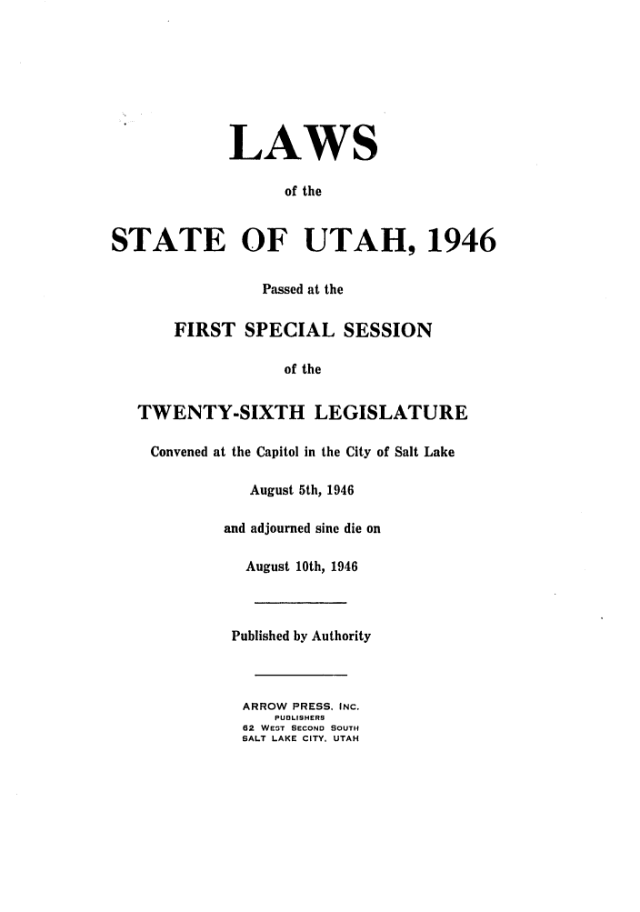 handle is hein.ssl/ssut0044 and id is 1 raw text is: LAWS
of the
STATE OF UTAH, 1946
Passed at the
FIRST SPECIAL SESSION
of the
TWENTY-SIXTH LEGISLATURE
Convened at the Capitol in the City of Salt Lake
August 5th, 1946
and adjourned sine die on
August 10th, 1946
Published by Authority
ARROW PRESS, INC.
PUDLISHERS
62 WEST SECOND SOUTH
SALT LAKE CITY, UTAH


