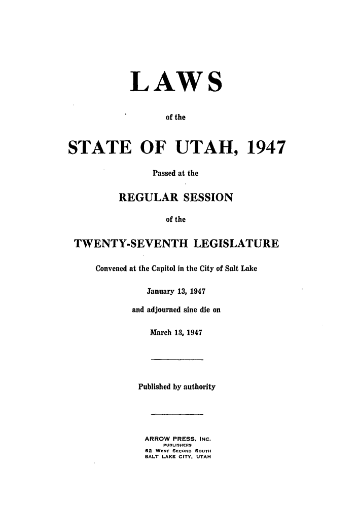 handle is hein.ssl/ssut0045 and id is 1 raw text is: LAWS
of the
STATE OF UTAH, 1947
Passed at the
REGULAR SESSION
of the
TWENTY-SEVENTH LEGISLATURE
Convened at the Capitol in the City of Salt Lake
January 13, 1947
and adjourned sine die on
March 13, 1947
Published by authority
ARROW PRESS. INC.
PUBLISHERS
62 WEST SECOND SOUTH
SALT LAKE CITY, UTAH



