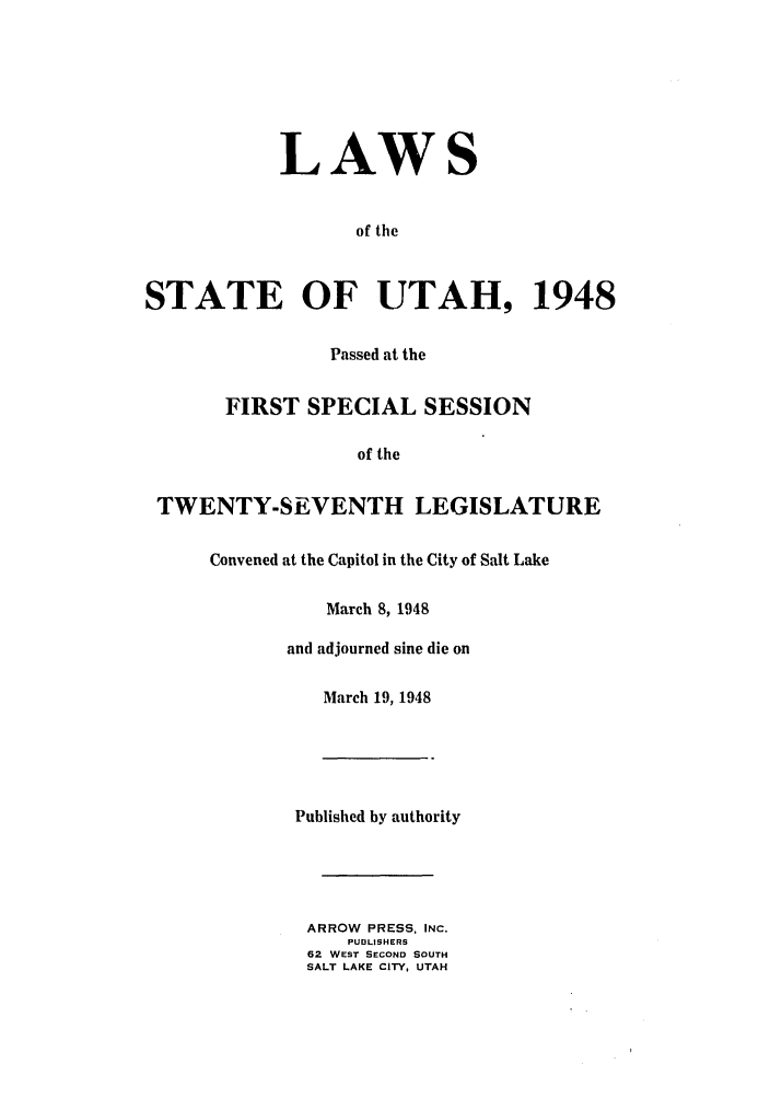 handle is hein.ssl/ssut0046 and id is 1 raw text is: LAWS
of the
STATE OF UTAH, 1948
Passed at the
FIRST SPECIAL SESSION
of the
TWENTY-SEVENTH LEGISLATURE
Convened at the Capitol in the City of Salt Lake
March 8, 1948
and adjourned sine die on
March 19, 1948
Published by authority
ARROW PRESS, INC.
PUnLISHERS
62 WEST SECOND SOUTH
SALT LAKE CITY, UTAH


