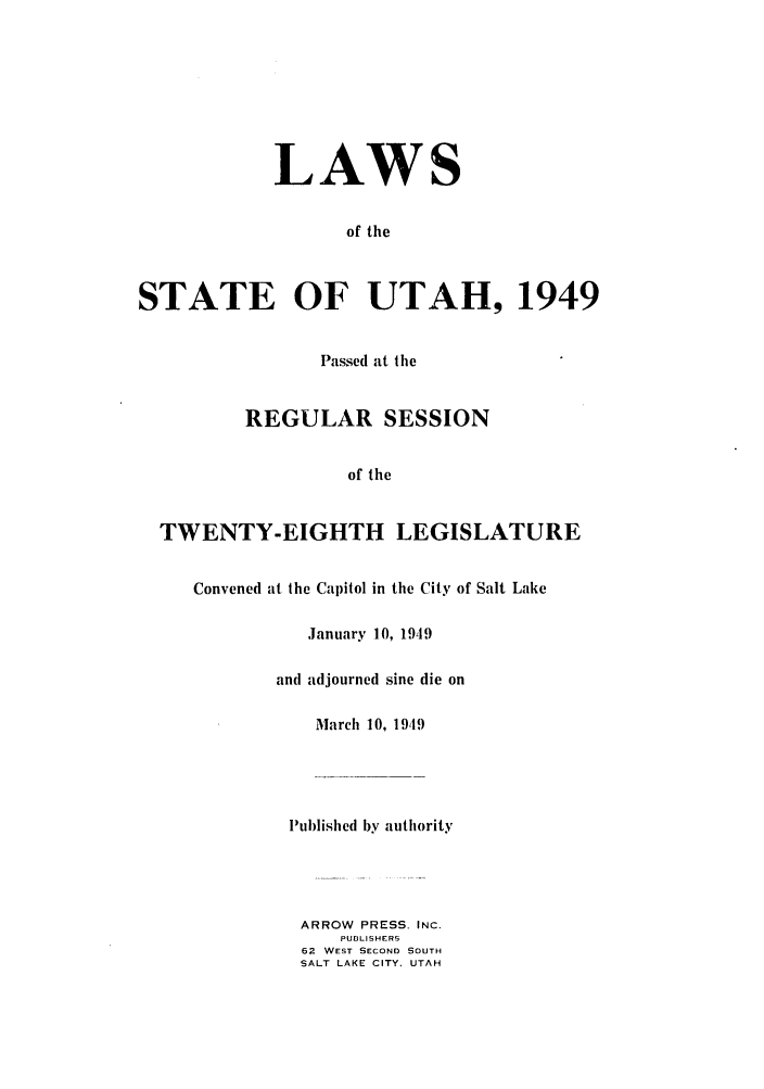 handle is hein.ssl/ssut0047 and id is 1 raw text is: LAWS
of the
STATE OF UTAH, 1949
Passed at the
REGULAR SESSION
of the
TWENTY-EIGHTH LEGISLATURE
Convened at the Capitol in the City of Salt Lake
January 10, 1949
and adjourned sine die on
March 10, 1949
Published by authority
ARROW PRESS. INC.
PUDLISHERS
62 WEST SECOND SOUTH
SALT LAKE CITY. UTAH


