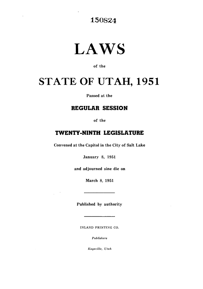 handle is hein.ssl/ssut0048 and id is 1 raw text is: 150824
LAWS
of the
STATE OF UTAH, 1951
Passed at the
REGULAR SESSION
of the
TWENTY-NINTH LEGISLATURE
Convened at the Capitol in the City of Salt Lake
January 8, 1951
and adjourned sine die on
March 8, 1951
Published by authority
INLAND PRINTING CO.
Publishers
Kaysville, Utah


