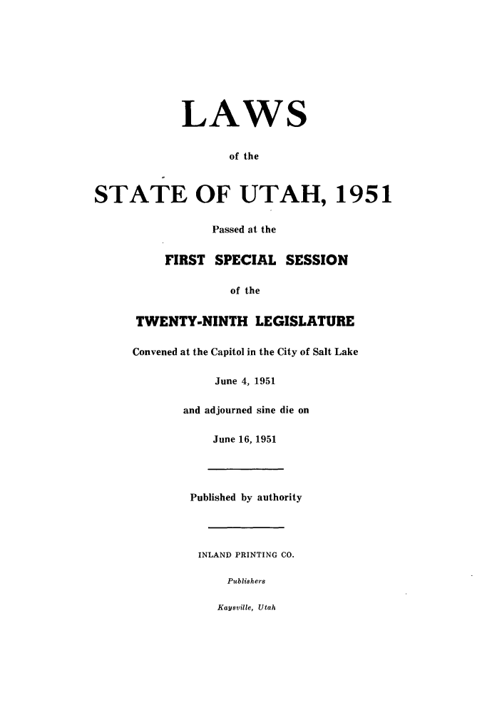 handle is hein.ssl/ssut0049 and id is 1 raw text is: LAWS
of the
STATE OF UTAH, 1951
Passed at the
FIRST SPECIAL SESSION
of the
TWENTY-NINTH LEGISLATURE
Convened at the Capitol in the City of Salt Lake
June 4, 1951
and adjourned sine die on
June 16, 1951
Published by authority
INLAND PRINTING CO.
Publishers
Kaysville, Utah


