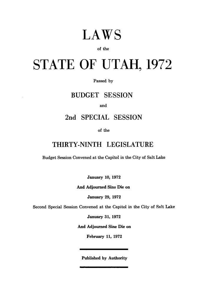 handle is hein.ssl/ssut0066 and id is 1 raw text is: LAWS
of the
STATE OF UTAH, 1972
Passed by
BUDGET SESSION
and
2nd SPECIAL SESSION
of the
THIRTY-NINTH LEGISLATURE
Budget Session Convened at the Capitol in the City of Salt Lake
January 10, 1972
And Adjourned Sine Die on
January 29, 1972
Second Special Session Convened at the Capitol in the City of Salt Lake
January 31, 1972
And Adjourned Sine Die on
February 11, 1972
Published by Authority



