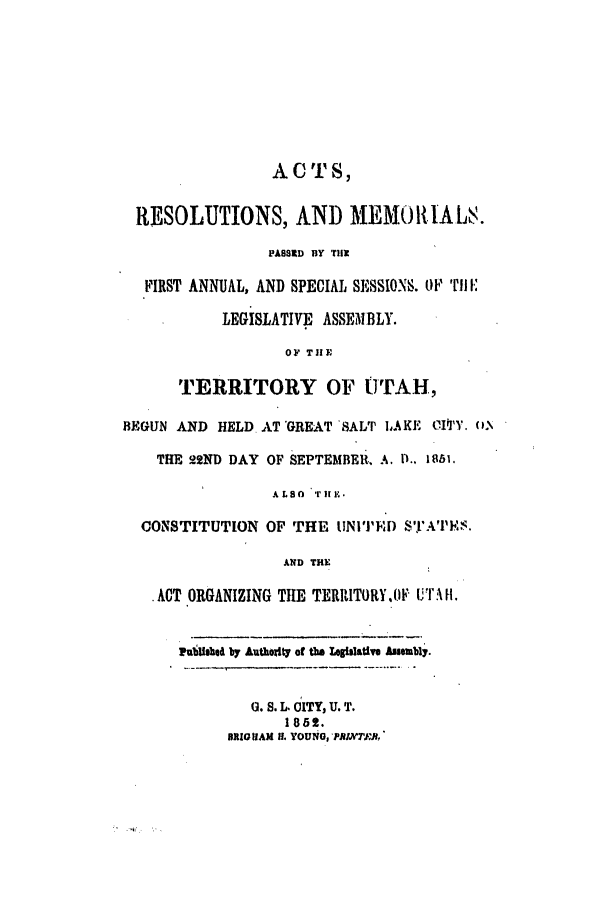 handle is hein.ssl/ssut0079 and id is 1 raw text is: ACTS,
RESOLUTIONS, AND MEMORIALS.
PASSRD BY T1i1
FIRST ANNUAL, AND SPECIAL SESSIONS. OF TI-.
LEGISLATIVE ASSEMBLY.
OF THE
TERRITORY OF UTAH,
BEGUN AND HELD AT GREAT 'SALT 1AKE CIq'Y. No
THE 22ND DAY OF SEPTEMBER, .. P., 1851.
ALSO  rH .
CONSTITUTION OF THE UNITED S't1A'IP'..
AND THE
ACT ORGANIZING TIE TERRITORY,OF UTr H.
Pubfebie by Authoity of the Lgiolative hsembly.
G. S. L. CITY, U. T.
1852.
BRIG IAM If. YOUNG PJlT,:B,


