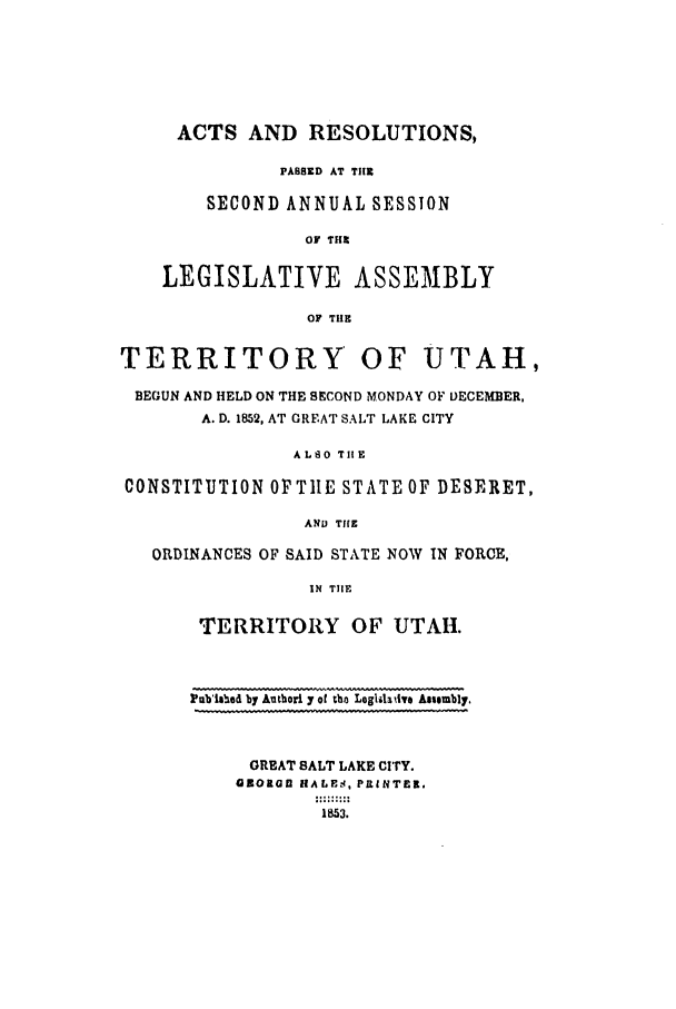 handle is hein.ssl/ssut0080 and id is 1 raw text is: ACTS AND RESOLUTIONS,
PABSED AT Tilt
SECOND ANNUAL SESSION
OF THI
LEGISLATIVE ASSEMBLY
OF THE
TERRITORY OF UTAH,
BEGUN AND HELD ON THE SECOND MONDAY OF DECEMBER,
A. D. 1852, AT GREAT SALT LAKE CITY
ALSO TIlE
CONSTITUTION OFTILE STATE OF DESERET,
AND THE
ORDINANCES OF SAID STATE NOW IN FORCE,
IN TIHE
TERRITORY       OF UTAII.
Pbishea by Autbori y of the LoglihdadI Asembly.
GREAT SALT LAKE CITY.
OZOMGI HALES, PRINTER.
1853.


