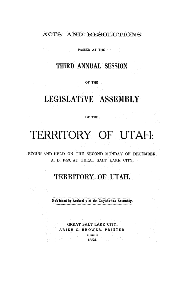 handle is hein.ssl/ssut0081 and id is 1 raw text is: ACTS AND RESOLUTIONS
PASSED AT THE
THIRD ANNUAL SESSION
OF THE
LEGISLATIVE ASSEMBLY
OF THE

TERRITORY OF UTAH:
BEGUN AND HELD ON THE SECOND MONDAY OF DECEMBER,
A. D. 1853, AT GREAT SALT LAKE CITY,
TERRITORY OF UTAH.

Pubished by Authori y of the Legiilauive Assembly.
GREAT SALT LAKE CITY.
ARIEH C. BROWER, PRINTER.
1854.


