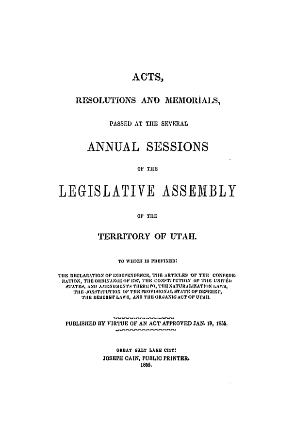 handle is hein.ssl/ssut0082 and id is 1 raw text is: ACTS,
RESOLUTIONS AND MIEMORIALS9,
PASSED AT TIE SEVERAL
ANNUAL SESSIONS
OF TIlE
LEGISLATIVE ASSEM1BLY
OF THE
TERRITORY OF UTAH.
TO WIIICII IS PREFIXED:
TIlE DECLARATION OF IXI) PDRNDENCE, TIlE AvrICLES oF TIlE CONFEI)E-
RATION, TEle OIDINANCE OF 17811, C*PION.ITI 7TTION OF TIII EJNI'i'TI
s'ET',AND A .lIN II:Ni'. Tl'IEllg I), TIlE XATURALIZA'rIIN AW.4,
'HE1' JONSTITUTION OF 'JIIH PILOVIlIONAL STAT. OF DESIlIEJ ,
TIll- IJESEILCT LAWS, AND TiE OltANIU AUTUF UI'AII.
PUBLISHED BY VIRT'UE OF AN ACT APPROVED JAN 14, IS55.
GREAT BALT LAKE CITY:
JOSEPH CAIN, PUBLIC PRINTER,
1855.


