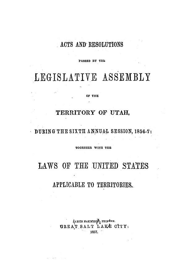 handle is hein.ssl/ssut0084 and id is 1 raw text is: ACTS AND RESOLUTIONS
PASSED BY THIIl
LEGISLATIVE ASSEMBLY
OF THE
TERRITORY OF UTAH,
DURING THE SIXTH ANNU-AL SESSION, 1856-7:
TOGETHER  VITH THE
LAWS OF TILE UNITED STATES
APPLICABLE TO TERRITORIES.
A Mrs ltcKNXGfrz RIlu~4n
GREAT SALT 'LAIX&E O'['TY:
S 1857.


