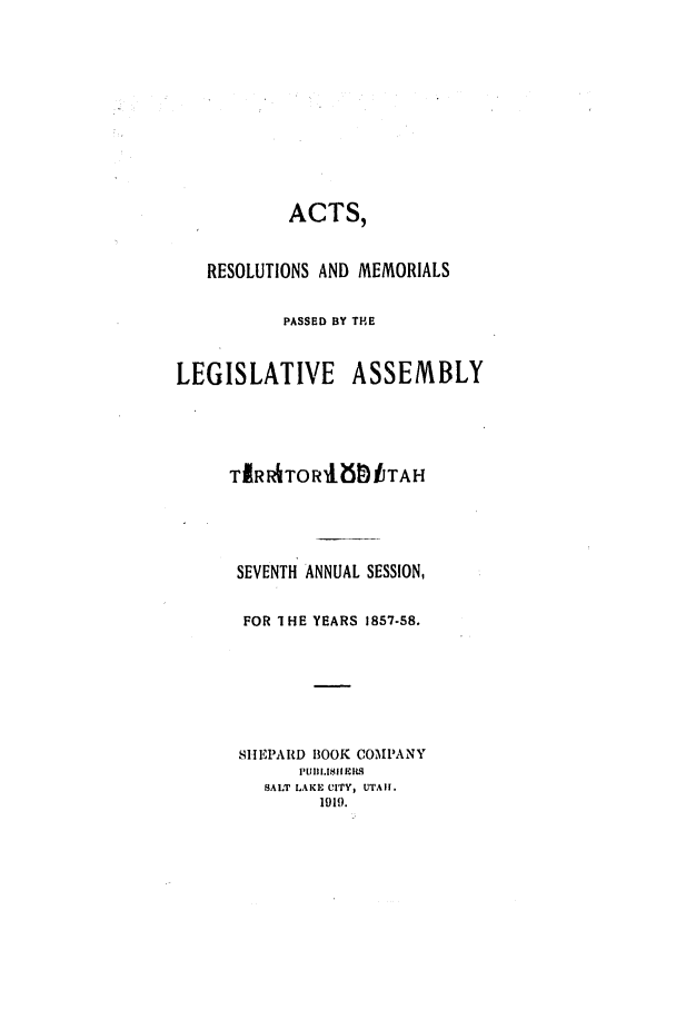 handle is hein.ssl/ssut0085 and id is 1 raw text is: ACTS,
RESOLUTIONS AND MEMORIALS
PASSED BY THE
LEGISLATIVE ASSEMBLY
TIRIATORUEt.ITAH

SEVENTH
FOR 1H

ANNUAL SESSION,
E YEARS 1857-58.

SIEPARD BOOK COMPANY
PUll 1.181 -CIL9
SALT LAKIE CITY, UTAII.
1919.



