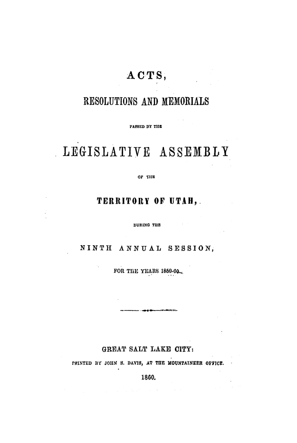 handle is hein.ssl/ssut0087 and id is 1 raw text is: ACTS,
RESOLUTIONS AND MEMORIALS

PAESED DY TIII
LEGISLATIVE ASSEMBLY
OF 'LllI

TERRITORY OF UTAH,.
DURING TIlE
NINTH ANNUAL SESSION,
FOR TilE YEARS 1859OQ.

GREAT SALT LAKE CITY:
PRiNTED BY JOHN S. DAVIS, AT TRE MOUNTAINEER OFFICE.
1860.


